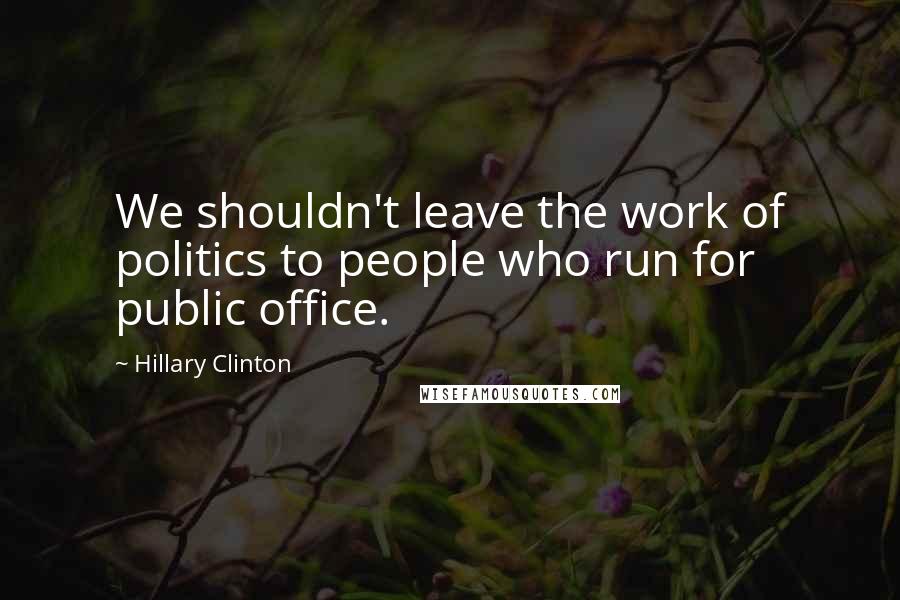 Hillary Clinton Quotes: We shouldn't leave the work of politics to people who run for public office.