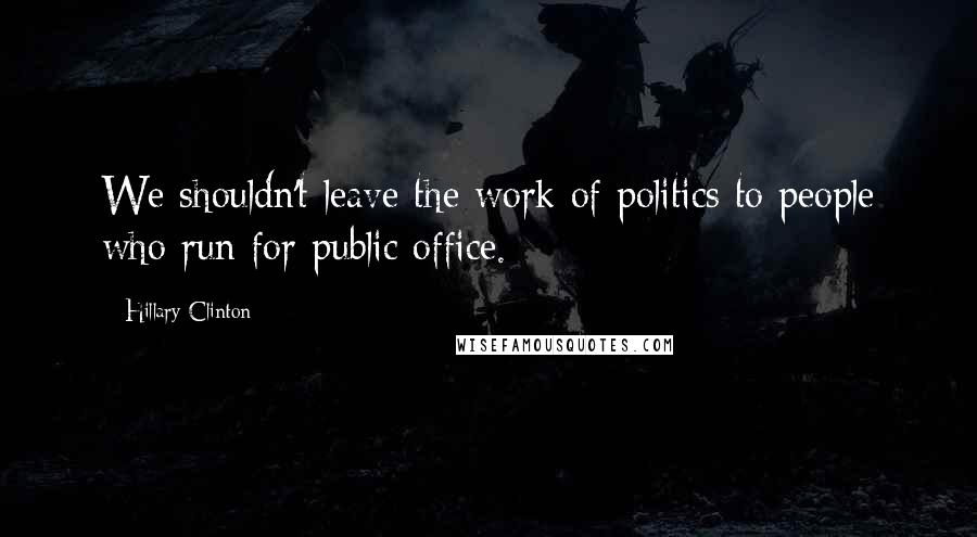 Hillary Clinton Quotes: We shouldn't leave the work of politics to people who run for public office.