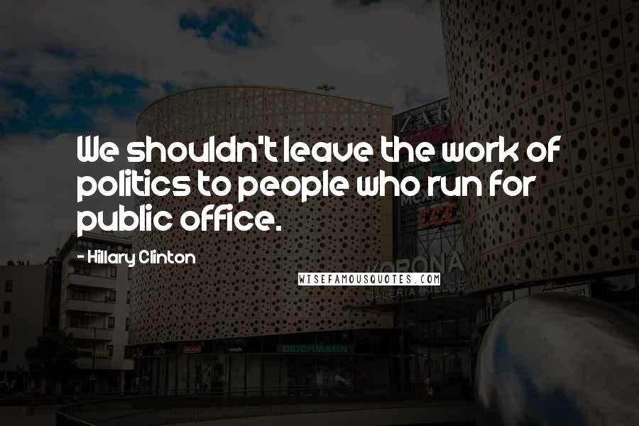 Hillary Clinton Quotes: We shouldn't leave the work of politics to people who run for public office.
