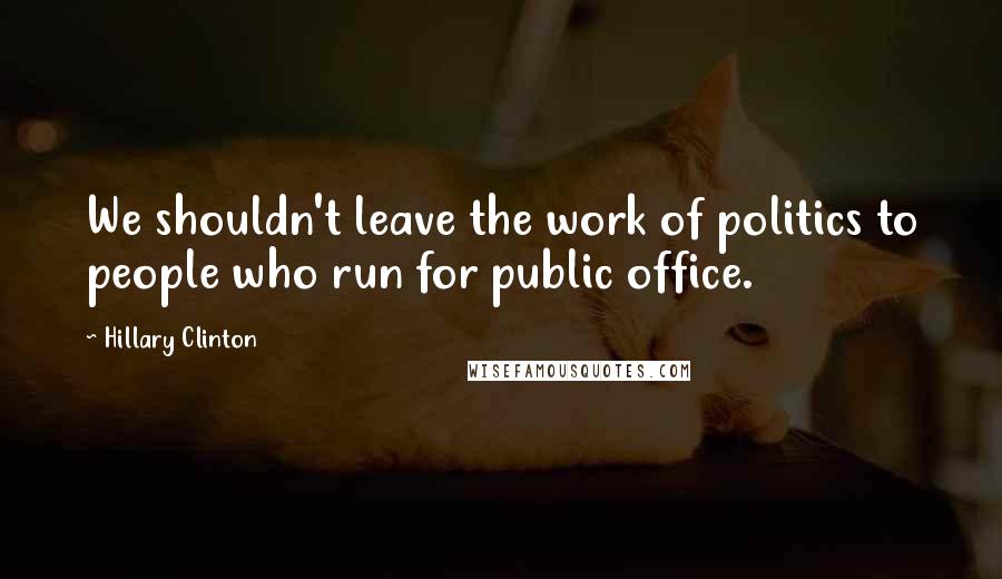 Hillary Clinton Quotes: We shouldn't leave the work of politics to people who run for public office.