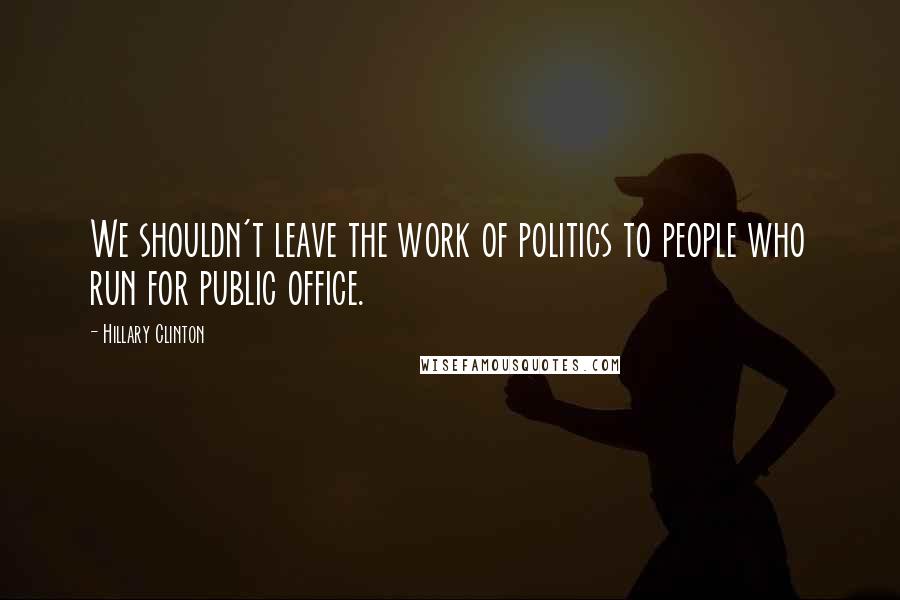 Hillary Clinton Quotes: We shouldn't leave the work of politics to people who run for public office.