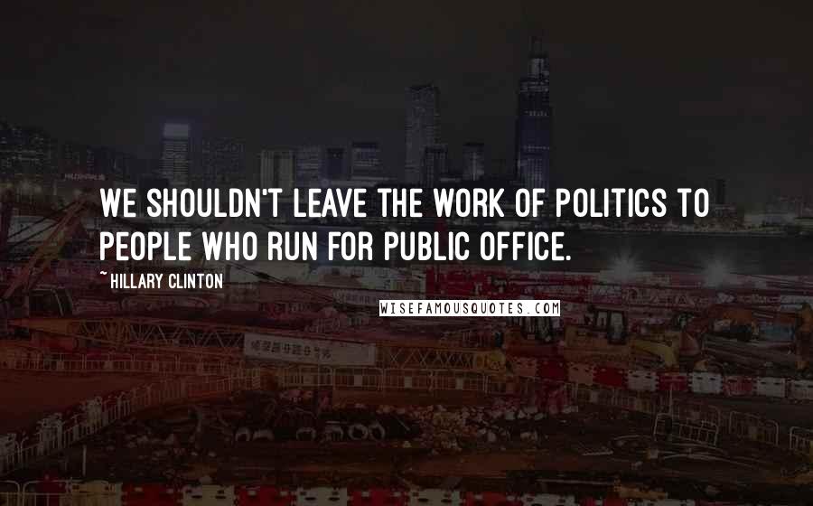 Hillary Clinton Quotes: We shouldn't leave the work of politics to people who run for public office.