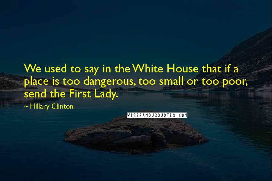 Hillary Clinton Quotes: We used to say in the White House that if a place is too dangerous, too small or too poor, send the First Lady.