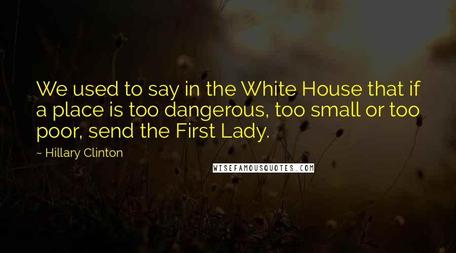 Hillary Clinton Quotes: We used to say in the White House that if a place is too dangerous, too small or too poor, send the First Lady.