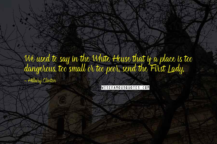 Hillary Clinton Quotes: We used to say in the White House that if a place is too dangerous, too small or too poor, send the First Lady.