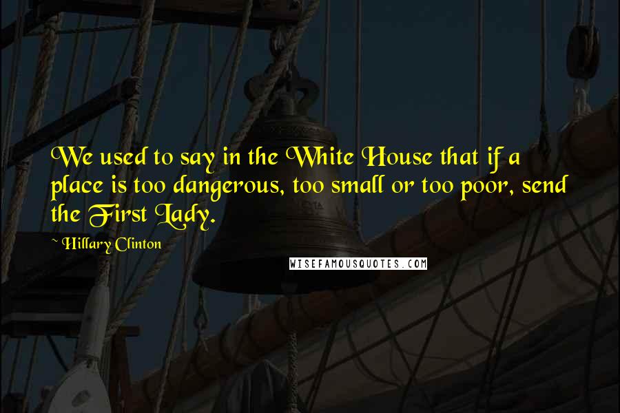 Hillary Clinton Quotes: We used to say in the White House that if a place is too dangerous, too small or too poor, send the First Lady.