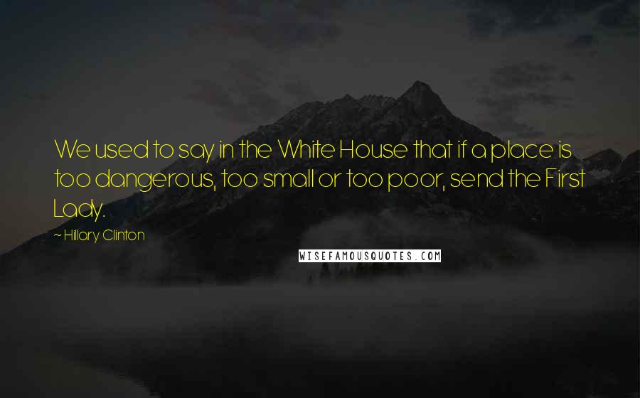 Hillary Clinton Quotes: We used to say in the White House that if a place is too dangerous, too small or too poor, send the First Lady.