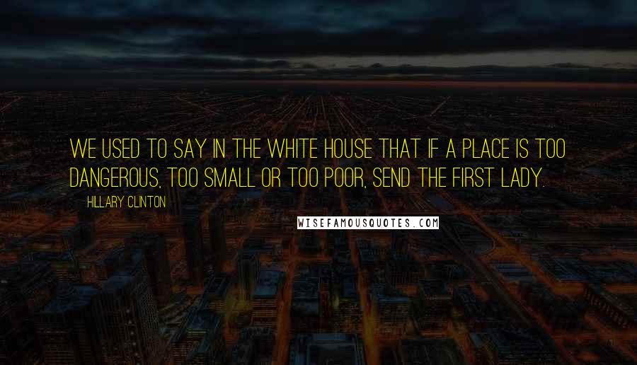 Hillary Clinton Quotes: We used to say in the White House that if a place is too dangerous, too small or too poor, send the First Lady.