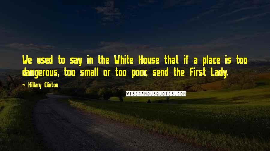 Hillary Clinton Quotes: We used to say in the White House that if a place is too dangerous, too small or too poor, send the First Lady.