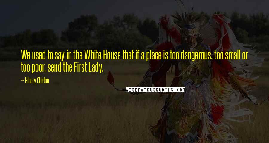 Hillary Clinton Quotes: We used to say in the White House that if a place is too dangerous, too small or too poor, send the First Lady.