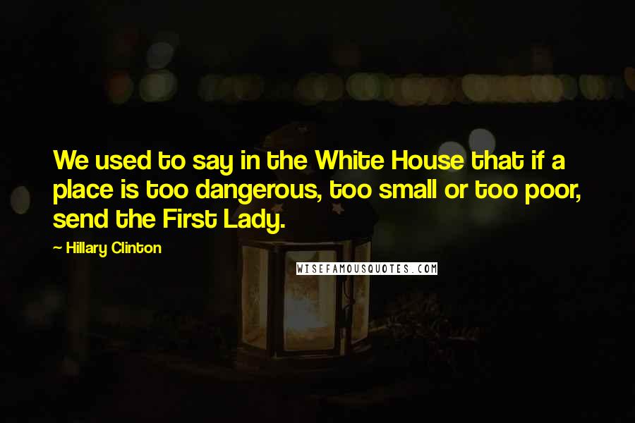 Hillary Clinton Quotes: We used to say in the White House that if a place is too dangerous, too small or too poor, send the First Lady.