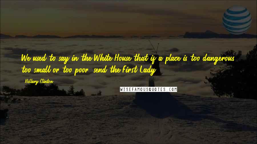 Hillary Clinton Quotes: We used to say in the White House that if a place is too dangerous, too small or too poor, send the First Lady.