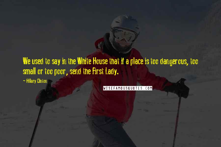 Hillary Clinton Quotes: We used to say in the White House that if a place is too dangerous, too small or too poor, send the First Lady.