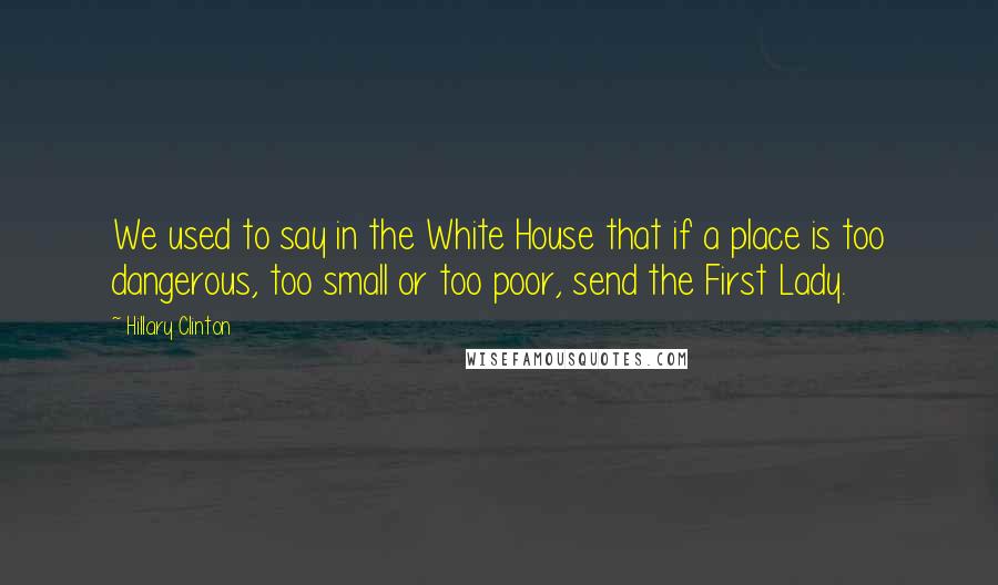 Hillary Clinton Quotes: We used to say in the White House that if a place is too dangerous, too small or too poor, send the First Lady.