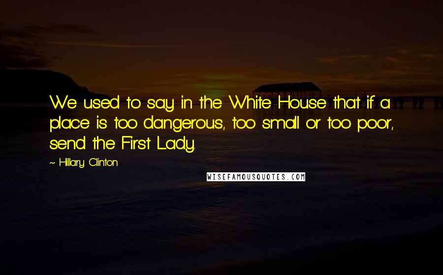 Hillary Clinton Quotes: We used to say in the White House that if a place is too dangerous, too small or too poor, send the First Lady.