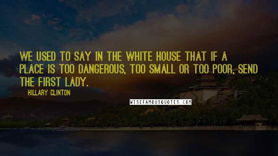 Hillary Clinton Quotes: We used to say in the White House that if a place is too dangerous, too small or too poor, send the First Lady.