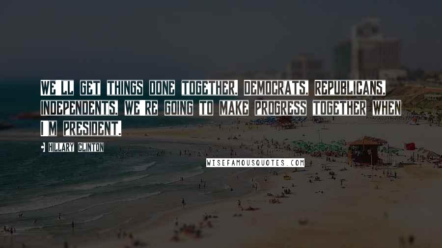 Hillary Clinton Quotes: We'll get things done together. Democrats, Republicans, independents, we're going to make progress together when I'm president.