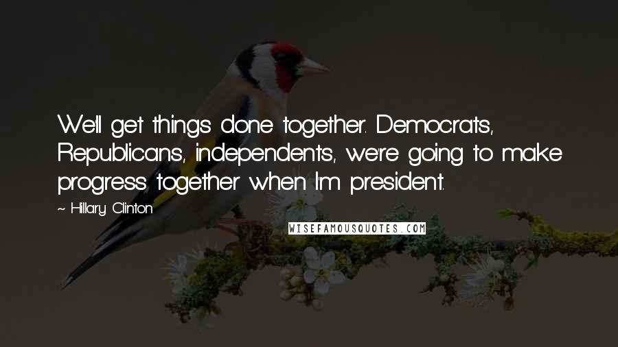 Hillary Clinton Quotes: We'll get things done together. Democrats, Republicans, independents, we're going to make progress together when I'm president.