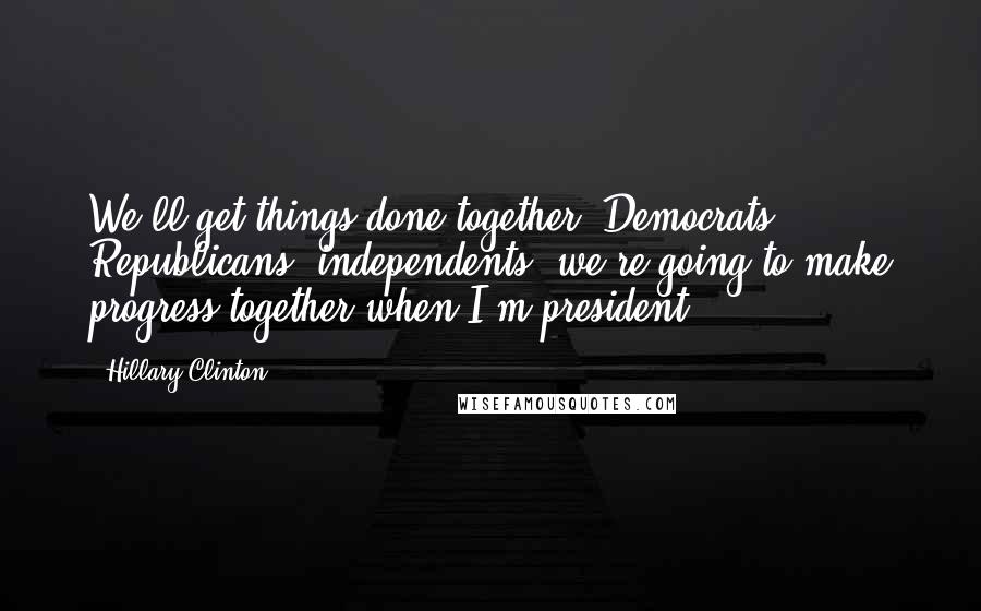 Hillary Clinton Quotes: We'll get things done together. Democrats, Republicans, independents, we're going to make progress together when I'm president.