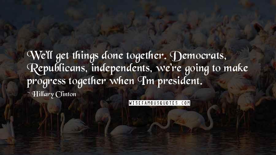 Hillary Clinton Quotes: We'll get things done together. Democrats, Republicans, independents, we're going to make progress together when I'm president.