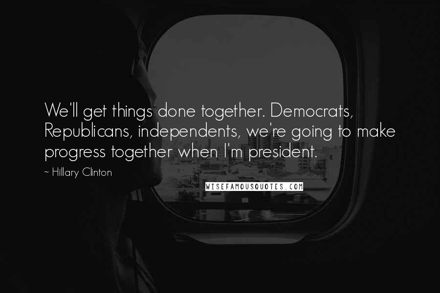 Hillary Clinton Quotes: We'll get things done together. Democrats, Republicans, independents, we're going to make progress together when I'm president.