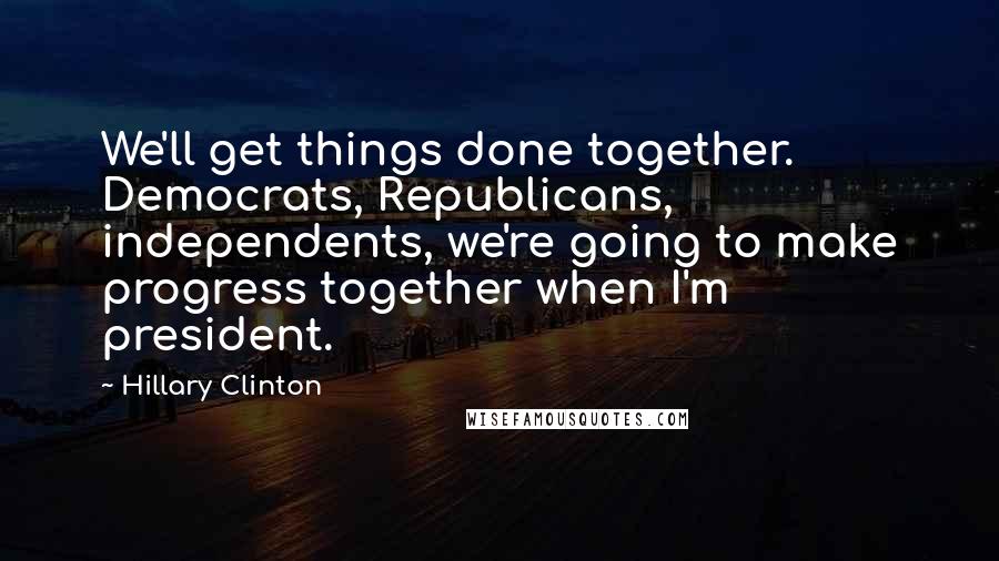 Hillary Clinton Quotes: We'll get things done together. Democrats, Republicans, independents, we're going to make progress together when I'm president.