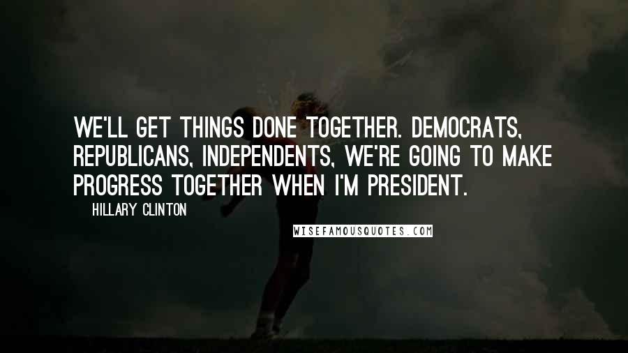 Hillary Clinton Quotes: We'll get things done together. Democrats, Republicans, independents, we're going to make progress together when I'm president.