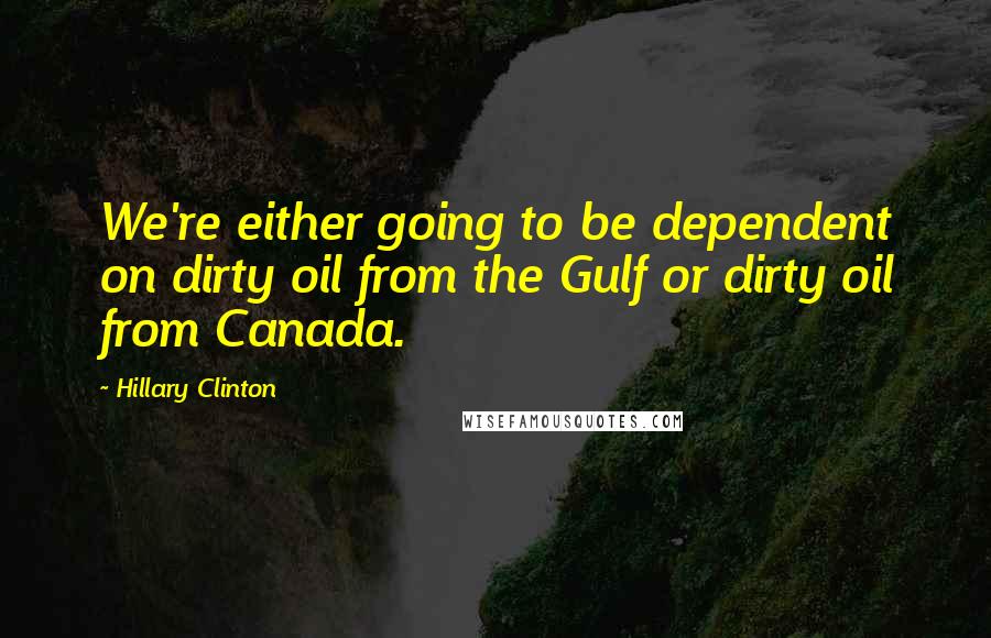 Hillary Clinton Quotes: We're either going to be dependent on dirty oil from the Gulf or dirty oil from Canada.