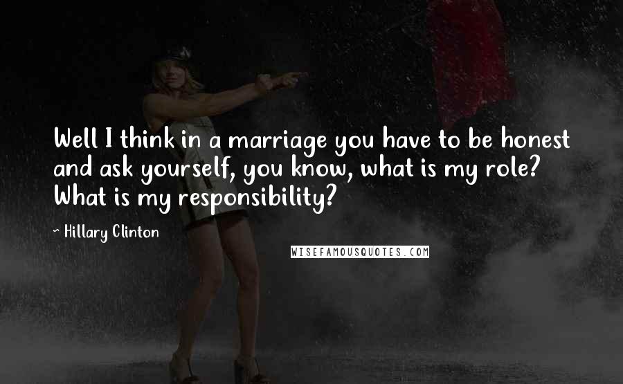 Hillary Clinton Quotes: Well I think in a marriage you have to be honest and ask yourself, you know, what is my role? What is my responsibility?