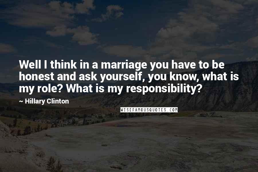Hillary Clinton Quotes: Well I think in a marriage you have to be honest and ask yourself, you know, what is my role? What is my responsibility?