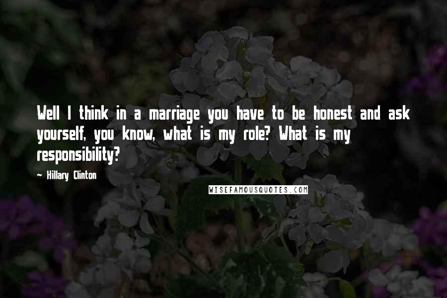 Hillary Clinton Quotes: Well I think in a marriage you have to be honest and ask yourself, you know, what is my role? What is my responsibility?