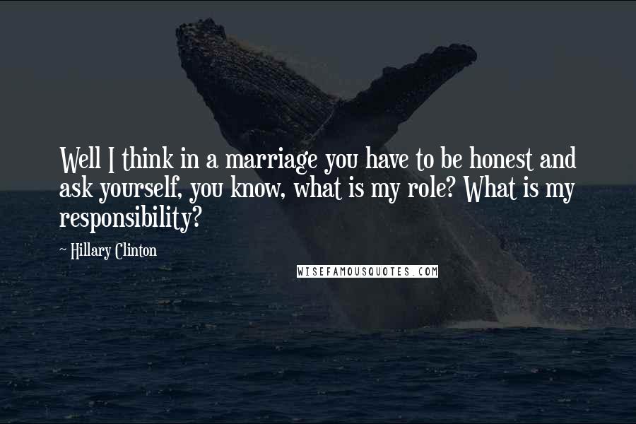 Hillary Clinton Quotes: Well I think in a marriage you have to be honest and ask yourself, you know, what is my role? What is my responsibility?