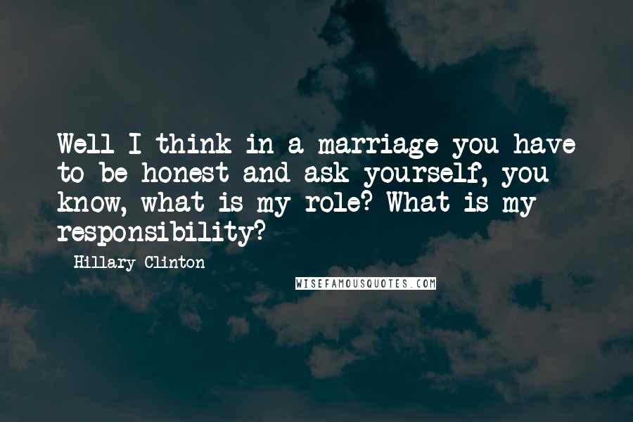 Hillary Clinton Quotes: Well I think in a marriage you have to be honest and ask yourself, you know, what is my role? What is my responsibility?