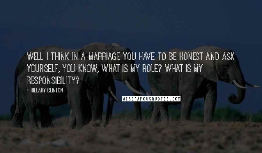 Hillary Clinton Quotes: Well I think in a marriage you have to be honest and ask yourself, you know, what is my role? What is my responsibility?