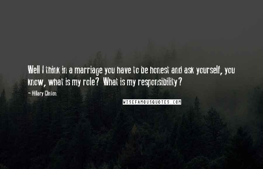 Hillary Clinton Quotes: Well I think in a marriage you have to be honest and ask yourself, you know, what is my role? What is my responsibility?