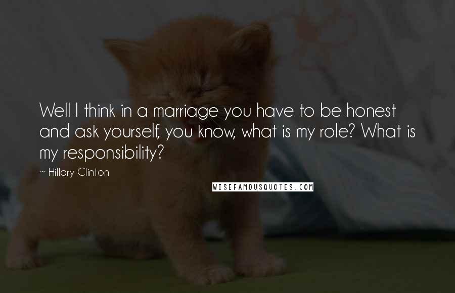 Hillary Clinton Quotes: Well I think in a marriage you have to be honest and ask yourself, you know, what is my role? What is my responsibility?