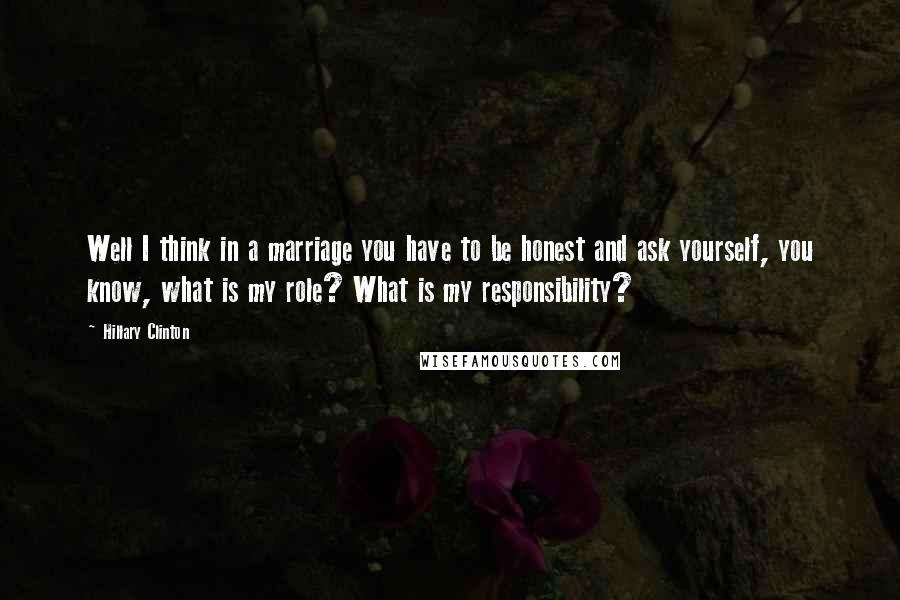 Hillary Clinton Quotes: Well I think in a marriage you have to be honest and ask yourself, you know, what is my role? What is my responsibility?