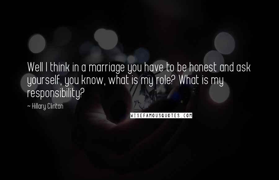 Hillary Clinton Quotes: Well I think in a marriage you have to be honest and ask yourself, you know, what is my role? What is my responsibility?