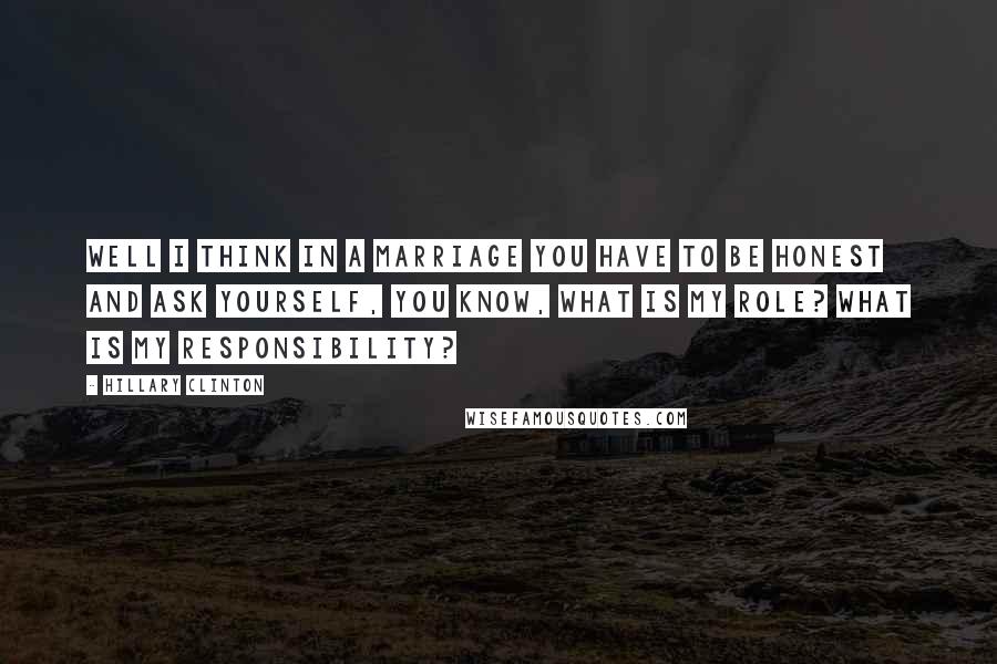 Hillary Clinton Quotes: Well I think in a marriage you have to be honest and ask yourself, you know, what is my role? What is my responsibility?