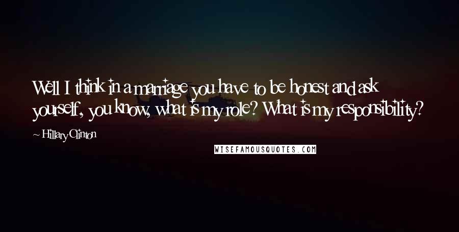 Hillary Clinton Quotes: Well I think in a marriage you have to be honest and ask yourself, you know, what is my role? What is my responsibility?