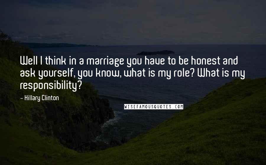 Hillary Clinton Quotes: Well I think in a marriage you have to be honest and ask yourself, you know, what is my role? What is my responsibility?