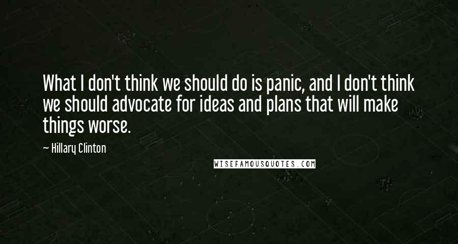 Hillary Clinton Quotes: What I don't think we should do is panic, and I don't think we should advocate for ideas and plans that will make things worse.