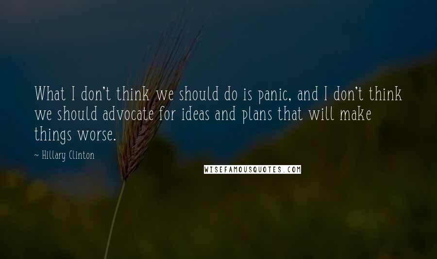 Hillary Clinton Quotes: What I don't think we should do is panic, and I don't think we should advocate for ideas and plans that will make things worse.