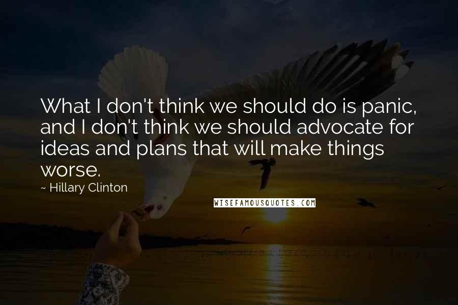 Hillary Clinton Quotes: What I don't think we should do is panic, and I don't think we should advocate for ideas and plans that will make things worse.
