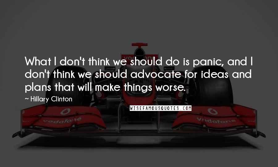 Hillary Clinton Quotes: What I don't think we should do is panic, and I don't think we should advocate for ideas and plans that will make things worse.