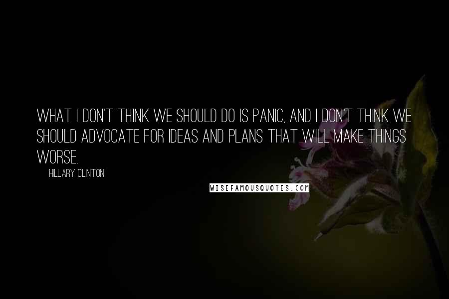 Hillary Clinton Quotes: What I don't think we should do is panic, and I don't think we should advocate for ideas and plans that will make things worse.