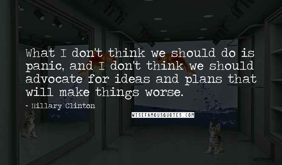 Hillary Clinton Quotes: What I don't think we should do is panic, and I don't think we should advocate for ideas and plans that will make things worse.