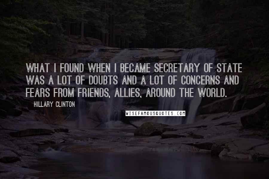 Hillary Clinton Quotes: What I found when I became Secretary of State was a lot of doubts and a lot of concerns and fears from friends, allies, around the world.