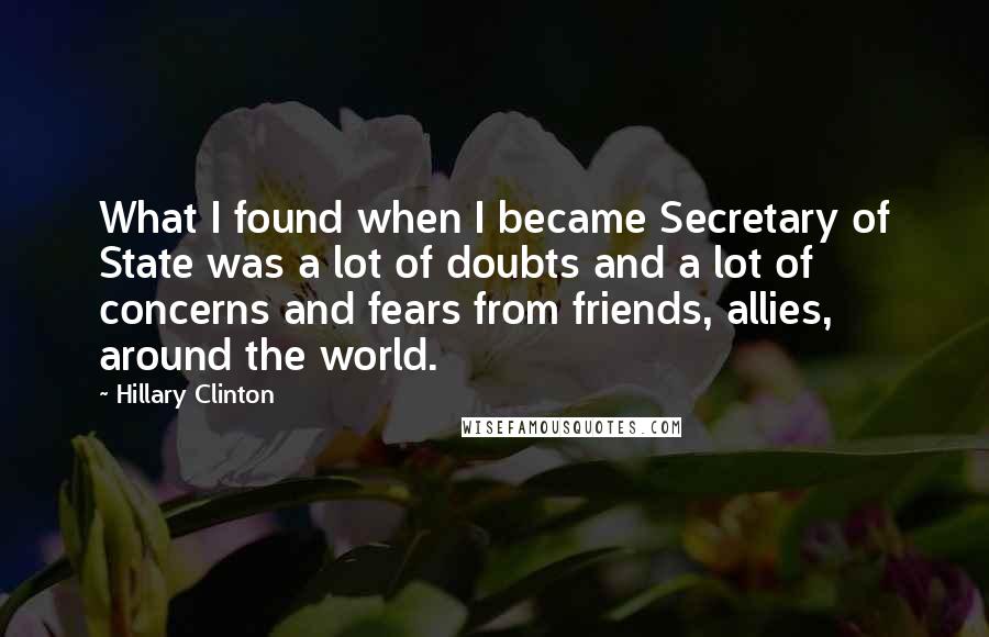 Hillary Clinton Quotes: What I found when I became Secretary of State was a lot of doubts and a lot of concerns and fears from friends, allies, around the world.