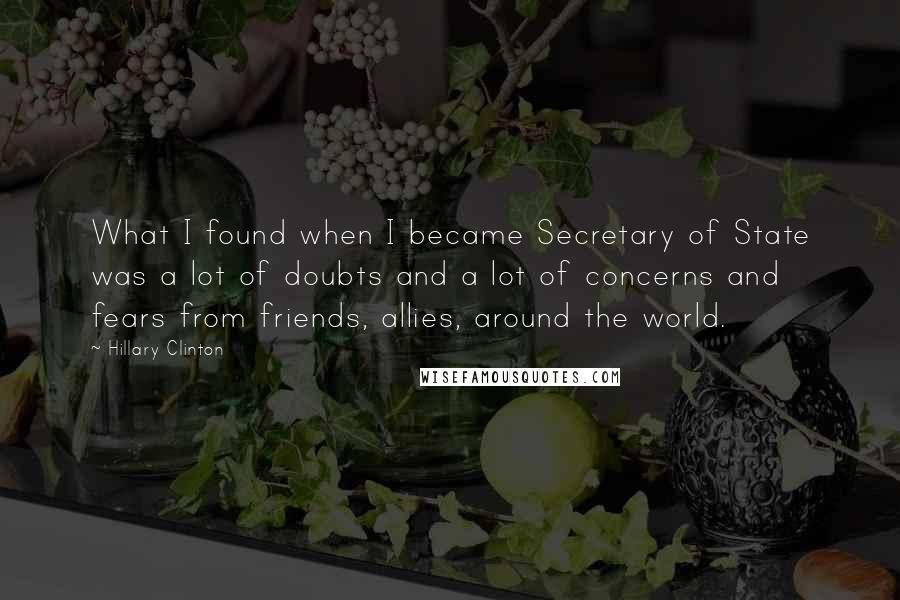 Hillary Clinton Quotes: What I found when I became Secretary of State was a lot of doubts and a lot of concerns and fears from friends, allies, around the world.